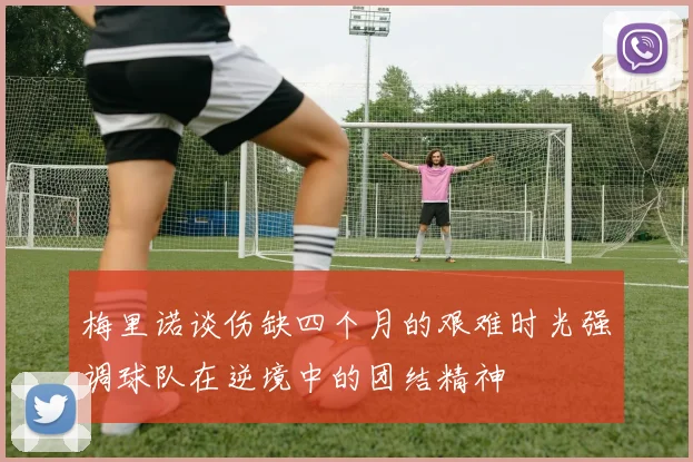 梅里诺谈伤缺四个月的艰难时光强调球队在逆境中的团结精神