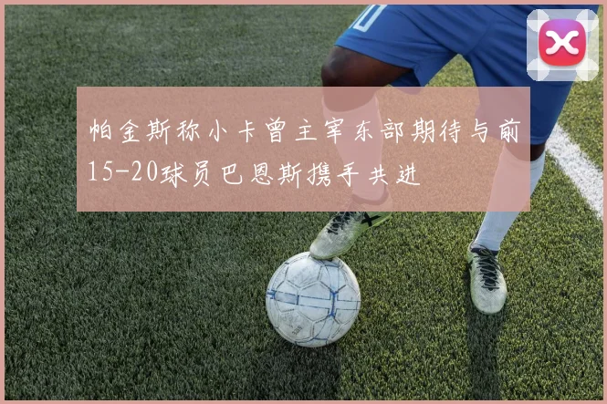 帕金斯称小卡曾主宰东部期待与前15-20球员巴恩斯携手共进