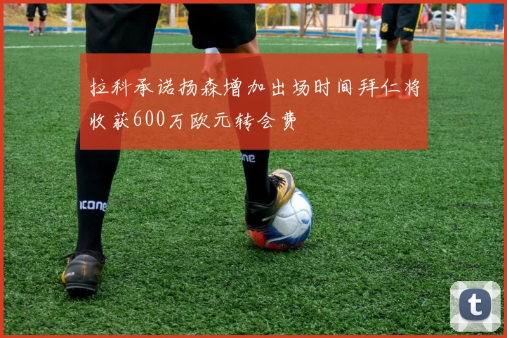 拉科承诺扬森增加出场时间拜仁将收获600万欧元转会费