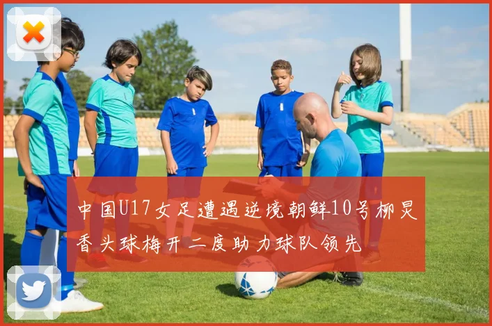 中国U17女足遭遇逆境朝鲜10号柳炅香头球梅开二度助力球队领先