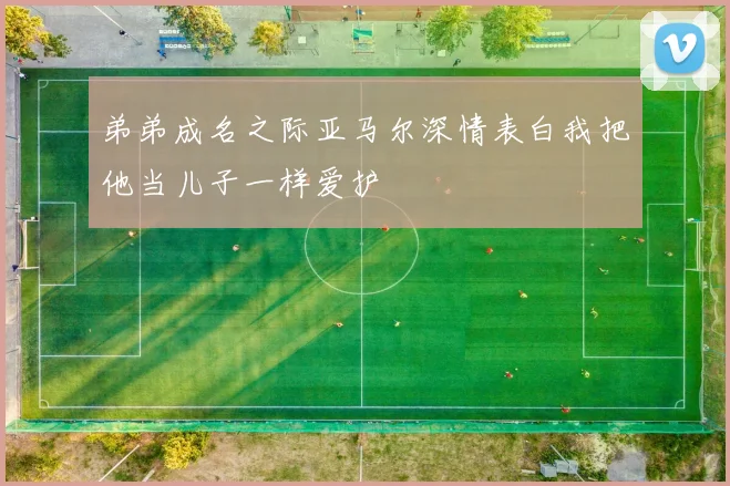 弟弟成名之际亚马尔深情表白我把他当儿子一样爱护