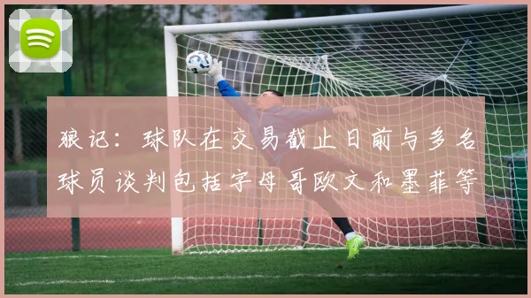 狼记：球队在交易截止日前与多名球员谈判包括字母哥欧文和墨菲等人