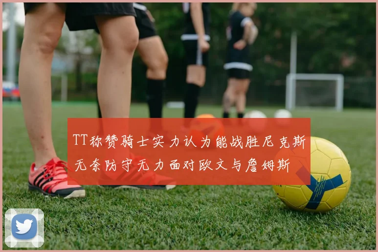TT称赞骑士实力认为能战胜尼克斯无奈防守无力面对欧文与詹姆斯