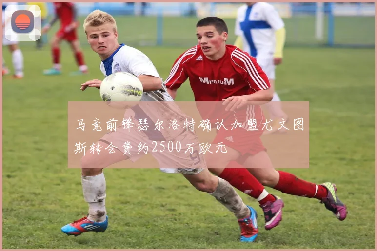 马竞前锋瑟尔洛特确认加盟尤文图斯转会费约2500万欧元