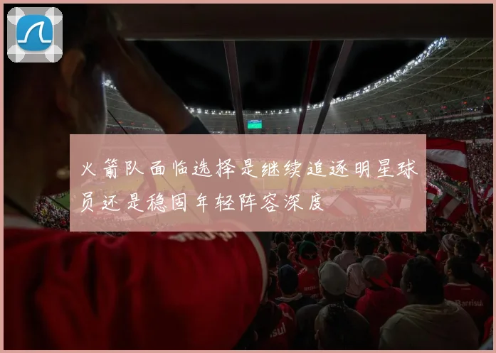 火箭队面临选择是继续追逐明星球员还是稳固年轻阵容深度