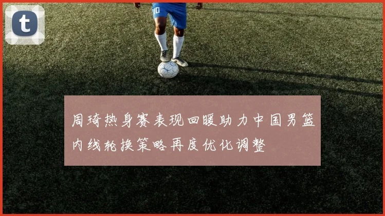 周琦热身赛表现回暖助力中国男篮内线轮换策略再度优化调整