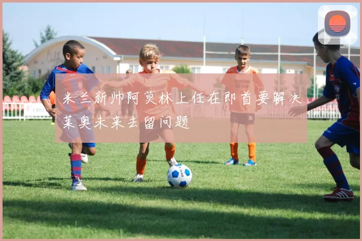米兰新帅阿莫林上任在即首要解决莱奥未来去留问题