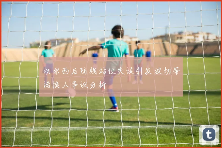 切尔西后防线站位失误引发波切蒂诺换人争议分析