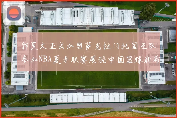 郭昊文正式加盟萨克拉门托国王队参加NBA夏季联赛展现中国篮球新希望