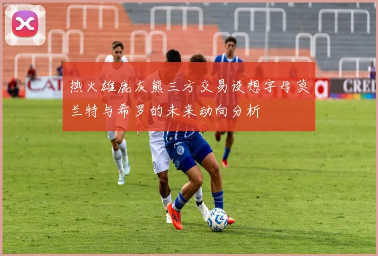 热火雄鹿灰熊三方交易设想字母莫兰特与希罗的未来动向分析