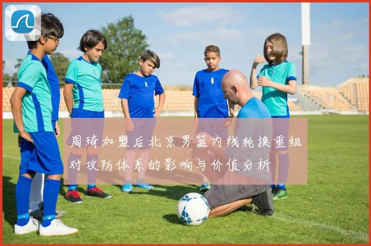 周琦加盟后北京男篮内线轮换重组对攻防体系的影响与价值分析