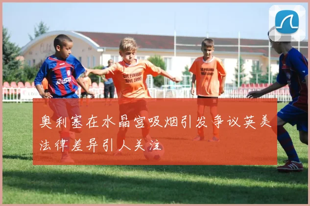奥利塞在水晶宫吸烟引发争议英美法律差异引人关注