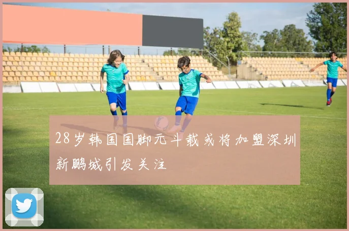 28岁韩国国脚元斗载或将加盟深圳新鹏城引发关注