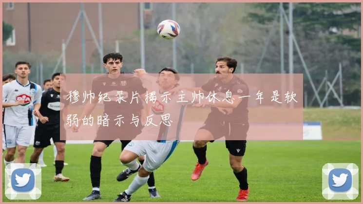 穆帅纪录片揭示主帅休息一年是软弱的暗示与反思