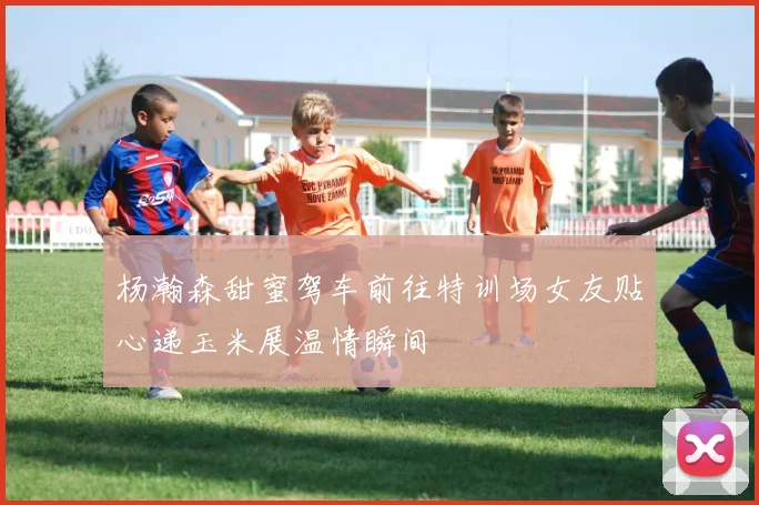 杨瀚森甜蜜驾车前往特训场女友贴心递玉米展温情瞬间
