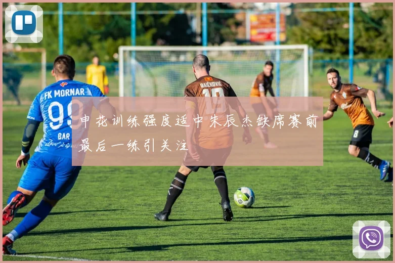 申花训练强度适中朱辰杰缺席赛前最后一练引关注