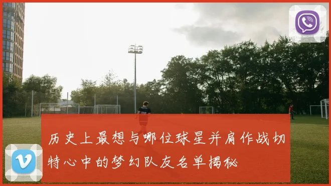 历史上最想与哪位球星并肩作战切特心中的梦幻队友名单揭秘
