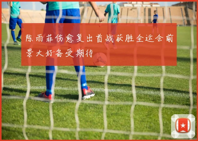 陈雨菲伤愈复出首战获胜全运会前景大好备受期待