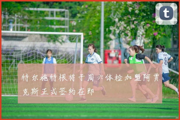 特尔施特根将于周六体检加盟阿贾克斯正式签约在即