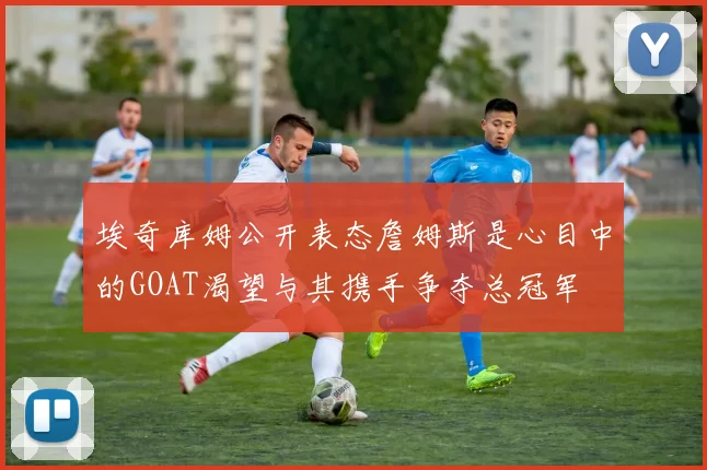 埃奇库姆公开表态詹姆斯是心目中的GOAT渴望与其携手争夺总冠军
