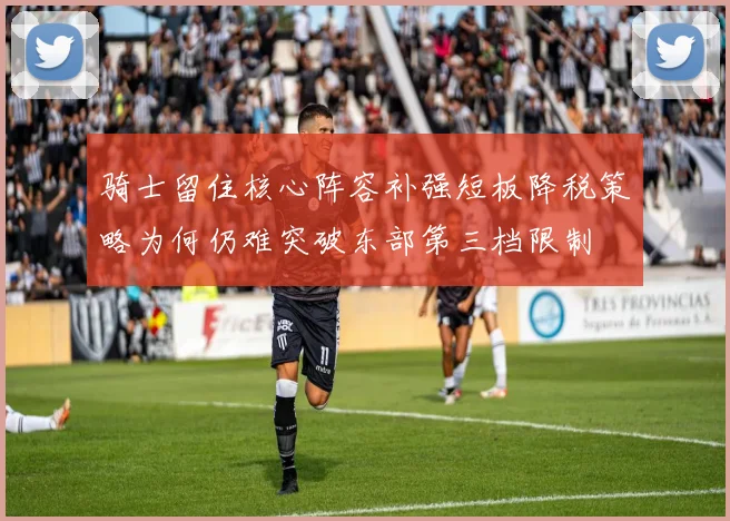 骑士留住核心阵容补强短板降税策略为何仍难突破东部第三档限制