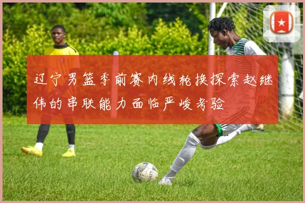 辽宁男篮季前赛内线轮换探索赵继伟的串联能力面临严峻考验